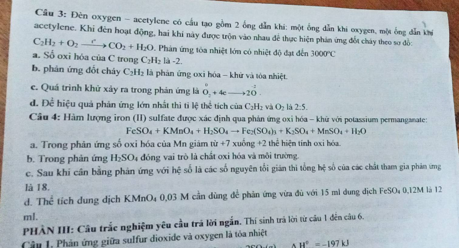 Đèn oxygen - acetylene có cấu tạo gồm 2 ống dẫn khí: một ống dẫn khi oxygen, một ống dẫn khí
acetylene. Khi đèn hoạt động, hai khí này được trộn vào nhau đề thực hiện phản ứng đốt cháy theo sơ đồ:
C_2H_2+O_2xrightarrow r°CO_2+H_2O. Phản ứng tòa nhiệt lớn có nhiệt độ đạt đến 3000°C
a. Số oxi hóa của C trong C_2H_2 là -2.
b. phản ứng đốt cháy C_2H_2 là phản ứng oxi hóa - khử và tỏa nhiệt.
c. Quá trình khử xảy ra trong phản ứng là O_2^(0+4eto 20^-2).
d. Để hiệu quả phản ứng lớn nhất thì tỉ lệ thể tích ciaC_2H_2 và O_2 là 2:5.
Câu 4: Hàm lượng iron (II) sulfate được xác định qua phản ứng oxi hóa - khử với potassium permanganate:
FeSO_4+KMnO_4+H_2SO_4to Fe_2(SO_4)_3+K_2SO_4+MnSO_4+H_2O
a. Trong phản ứng số oxi hóa của Mn giảm từ +7 xuống +2 thể hiện tính oxi hóa.
b. Trong phản ứng H_2SO_4 đóng vai trò là chất oxi hóa và môi trường.
c. Sau khi cân bằng phản ứng với hệ số là các số nguyên tối giản thì tổng hệ số của các chất tham gia phản ứng
là 18.
d. Thể tích dung dịch KMnO₄ 0,03 M cần dùng để phản ứng vừa đủ với 15 ml dung dịch FeSO₄ 0,12M là 12
ml.
PHẢN III: Câu trắc nghiệm yêu cầu trã lời ngắn. Thí sinh trả lời từ câu 1 đến câu 6.
Câu 1, Phản ứng giữa sulfur dioxide và oxygen là tỏa nhiệt
△ H^0=-197kJ