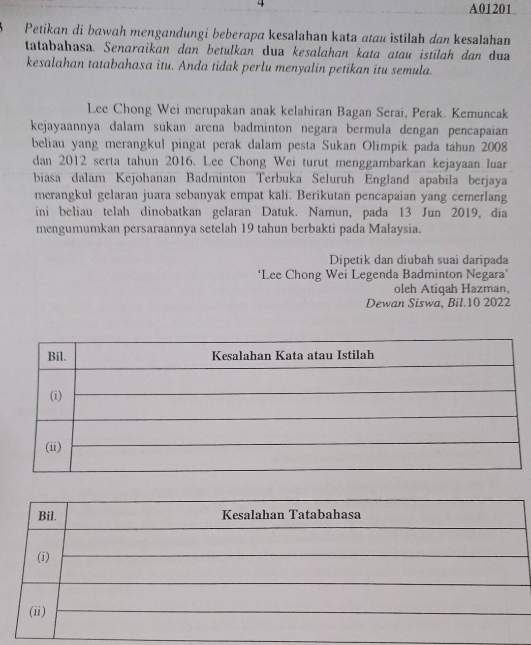 A01201 
Petikan di bawah mengandungi beberapa kesalahan kata atau istilah dan kesalahan 
tatabahasa. Senaraikan dan betulkan dua kesalahan kata atau istilah dan dua 
kesalahan tatabahasa itu. Anda tidak perlu menyalin petikan itu semula. 
Lee Chong Wei merupakan anak kelahiran Bagan Serai, Perak. Kemuncak 
kejayaannya dalam sukan arena badminton negara bermula dengan pencapaian 
beliau yang merangkul pingat perak dalam pesta Sukan Olimpik pada tahun 2008 
dan 2012 serta tahun 2016. Lee Chong Wei turut menggambarkan kejayaan luar 
biasa dalam Kejohanan Badminton Terbuka Seluruh England apabila berjaya 
merangkul gelaran juara sebanyak empat kali. Berikutan pencapaian yang cemerlang 
ini beliau telah dinobatkan gelaran Datuk. Namun, pada 13 Jun 2019, dia 
mengumumkan persaraannya setelah 19 tahun berbakti pada Malaysia. 
Dipetik dan diubah suai daripada 
‘Lee Chong Wei Legenda Badminton Negara’ 
oleh Atiqah Hazman, 
Dewan Siswa, Bil.10 2022