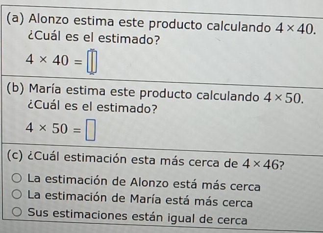 Alonzo estima este producto calculando 4* 40. 
¿Cuál es el estimado?
4* 40=□
(b) María estima este producto calculando 4* 50. 
¿Cuál es el estimado?
4* 50=□
(c) ¿Cuál estimación esta más cerca de 4* 46 2
La estimación de Alonzo está más cerca
La estimación de María está más cerca
Sus estimaciones están igual de cerca