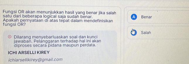 Fungsi OR akan menunjukkan hasil yang benar jika salah
satu dari beberapa logical saja sudah benar. Benar
Apakah pernyataan di atas tepat dalam mendefinisikan
fungsi OR?
Salah
Dilarang menyebarluaskan soal dan kunci
jawaban. Pelanggaran terhadap hal ini akan
diproses secara pidana maupun perdata.
ICHI ARSELLI KIREY
ichiarsellikirey@gmail.com