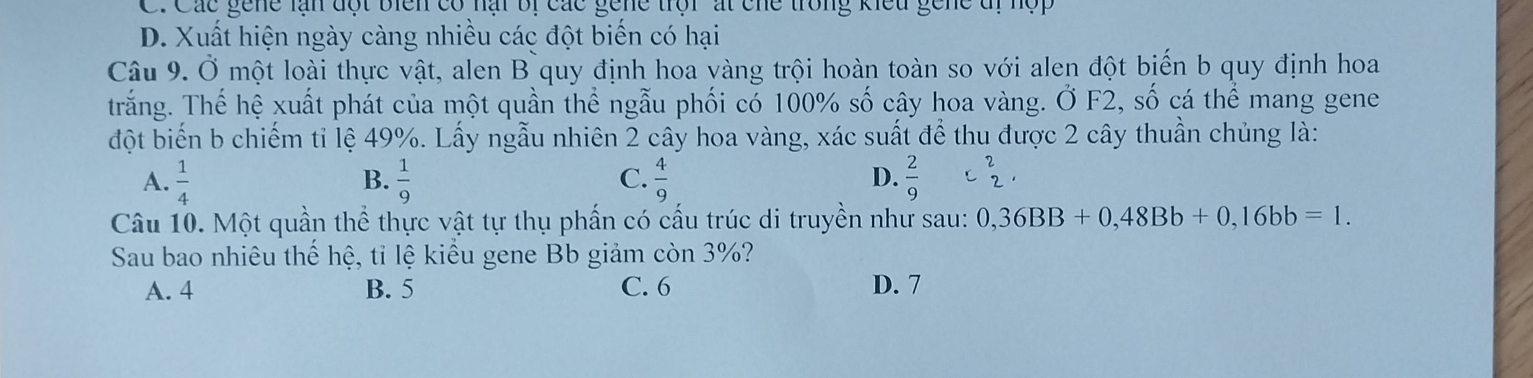 Các gene lạn đột biển có nại bị các gene trội át che trong kiểu gene đị 1
D. Xuất hiện ngày càng nhiều các đột biến có hại
Câu 9. Ở một loài thực vật, alen B quy định hoa vàng trội hoàn toàn so với alen đột biến b quy định hoa
trắng. Thế hệ xuất phát của một quần thể ngẫu phối có 100% số cây hoa vàng. Ở F2, số cá thể mang gene
đột biến b chiếm tỉ lệ 49%. Lấy ngẫu nhiên 2 cây hoa vàng, xác suất để thu được 2 cây thuần chủng là:
C.
A.  1/4   1/9   4/9   2/9  C beginarrayr 2 2endarray , 
B.
D.
Câu 10. Một quần thể thực vật tự thụ phần có cấu trúc di truyền như sau: 0,36BB+0,48Bb+0, 16bb=1. 
Sau bao nhiêu thế hệ, tỉ lệ kiều gene Bb giảm còn 3%?
A. 4 B. 5 C. 6 D. 7