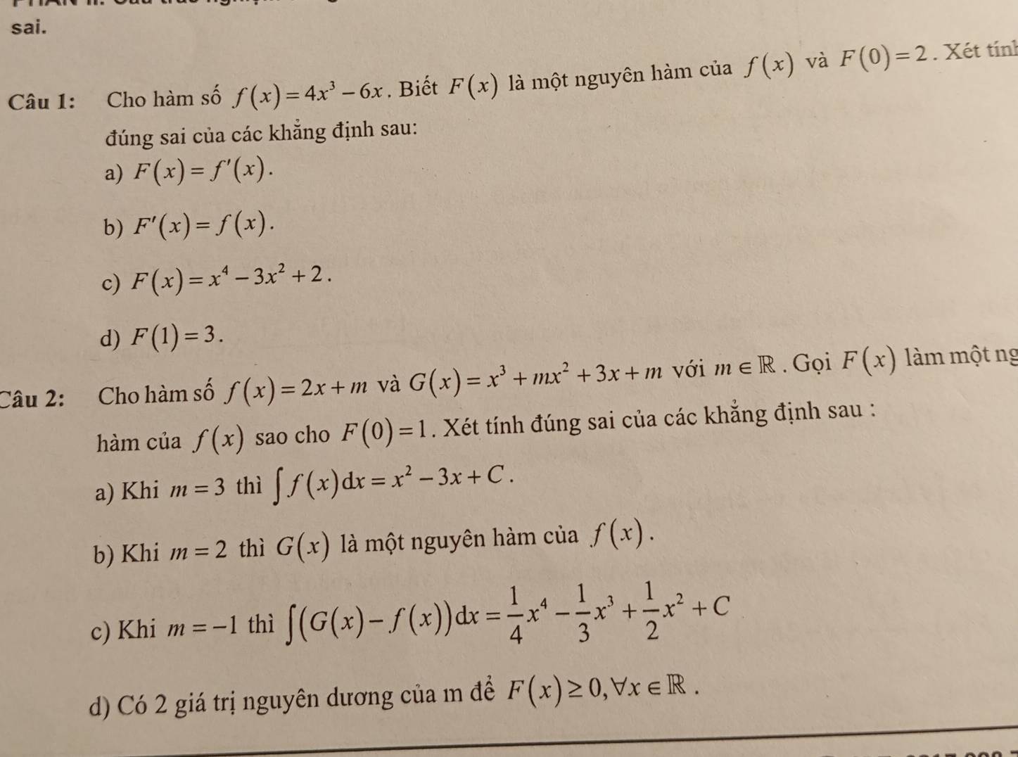 sai.
Câu 1: Cho hàm số f(x)=4x^3-6x. Biết F(x) là một nguyên hàm của f(x) và F(0)=2. Xét tính
đúng sai của các khẳng định sau:
a) F(x)=f'(x).
b) F'(x)=f(x).
c) F(x)=x^4-3x^2+2.
d) F(1)=3. 
Câu 2: Cho hàm số f(x)=2x+m và G(x)=x^3+mx^2+3x+m với m∈ R. Gọi F(x) làm một ng
hàm của f(x) sao cho F(0)=1. Xét tính đúng sai của các khẳng định sau :
a) Khi m=3 thì ∈t f(x)dx=x^2-3x+C. 
b) Khi m=2 thì G(x) là một nguyên hàm của f(x). 
c) Khi m=-1 thì ∈t (G(x)-f(x))dx= 1/4 x^4- 1/3 x^3+ 1/2 x^2+C
d) Có 2 giá trị nguyên dương của m để F(x)≥ 0, forall x∈ R.