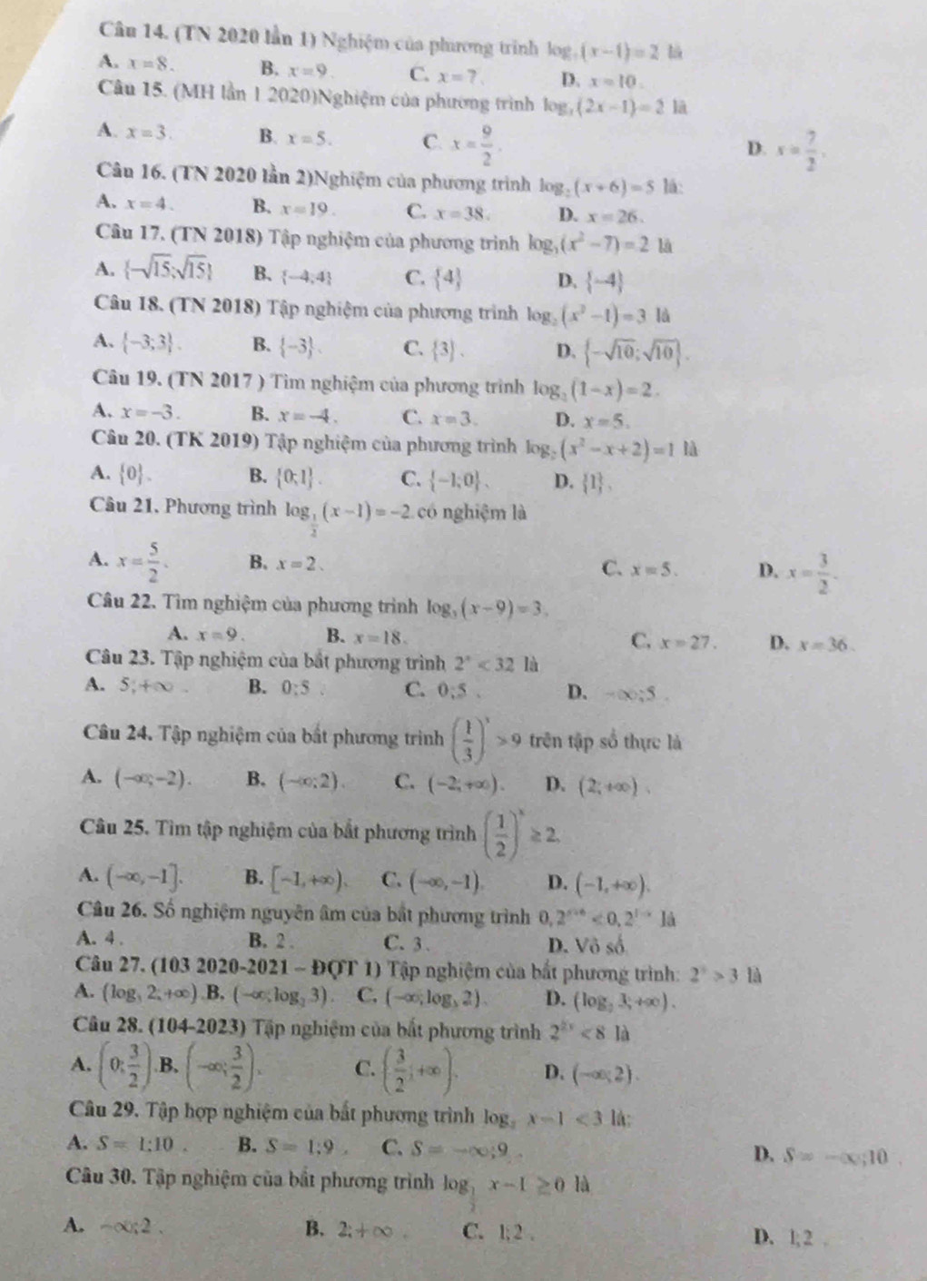 (TN 2020 lần 1) Nghiệm của phương trình log _5(x-1)=2 là
A. x=8. B. x=9 C. x=? D. x=10.
Câu 15. (MH lần 1 2020)Nghiệm của phương trình log _3(2x-1)=21a
A. x=3. B. x=5. C. x= 9/2 .
D. x= 7/2 ,
Câu 16. (TN 2020 lần 2)Nghiệm của phương trình log _2(x+6)=5 lá:
A. x=4. B. x=19. C. x=38. D. x=26.
Câu 17. (TN 2018) Tập nghiệm của phương trình log _3(x^2-7)=2 là
A.  -sqrt(15);sqrt(15) B.  -4;4 C.  4 D.  -4
Câu 18. (TN 2018) Tập nghiệm của phương trình log _2(x^2-1)=3 là
A.  -3;3 . B.  -3 . C.  3 . D.  -sqrt(10);sqrt(10) .
Câu 19. (TN 2017 ) Tìm nghiệm của phương trình log _3(1-x)=2.
A. x=-3. B. x=-4. C. x=3. D. x=5.
Câu 20. (TK 2019) Tập nghiệm của phương trình log _2(x^2-x+2)=1 là
A.  0 . B.  0;1 . C.  -1;0 . D.  1 ,
Câu 21, Phương trình log __ 1(x-1)=-2 có nghiệm là
A. x= 5/2 . B. x=2. C. x=5. D. x= 3/2 .
Câu 22. Tìm nghiệm của phương trình log _3(x-9)=3.
C.
A. x=9. B. x=18. x=27. D. x=36.
Câu 23. Tập nghiệm của bắt phương trình 2^x<32</tex> là
A. 5,+∈fty . B. 0:5 C. 0:5. D. -∈fty ;5.
Câu 24. Tập nghiệm của bắt phương trình ( 1/3 )^x>9 trên tập số thực là
A. (-∈fty ,-2). B. (-∈fty ;2) C. (-2,+∈fty ). D. (2;+∈fty ).
Câu 25. Tìm tập nghiệm của bắt phương trình ( 1/2 )^x≥ 2
A. (-∈fty ,-1]. B. [-1,+∈fty ). C. (-∈fty ,-1). D. (-1,+∈fty ).
Câu 26. Số nghiệm nguyên âm của bắt phương trình 0, 2^(x+6)<0,2^(1-x)1a
A. 4 . B. 2 . C. 3 . D. V_6 số
Câu 27. (10 32020-2021-D(T1) * Tập nghiệm của bắt phương trình: 2^3>3 là
A. (log _32;+∈fty ). B.. (-∈fty ,log _23) C. (-∈fty ,log _32). D. (log _23,+∈fty ).
Câu 28. (104-2) 023) Tập nghiệm của bắt phương trình 2^(2x)<81a</tex>
A. (0; 3/2 ). B, (-∈fty ; 3/2 ). C. ( 3/2 ;+∈fty ). D. (-∈fty ;2).
Câu 29. Tập hợp nghiệm của bất phương trình lo 1° x-1<3</tex> lá:
A. S=1:10 B. S=1:9 C. S=-∈fty ;9 D. S=-∈fty ,10.
Câu 30. Tập nghiệm của bắt phương trình log _2x-1≥ 0 là
A. -∈fty ;2. B. 2;+∈fty . C. 1:2. D. 1:2 2