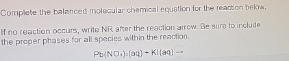 Complete the balanced molecular chemical equation for the reaction below. 
If no reaction occurs, write NR after the reaction arrow. Be sure to include 
the proper phases for all species within the reaction.
Pb(NO_3)_2(aq)+KI(aq)