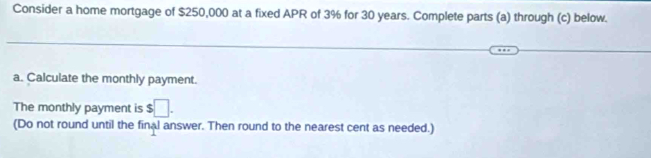 Consider a home mortgage of $250,000 at a fixed APR of 3% for 30 years. Complete parts (a) through (c) below. 
a. Calculate the monthly payment. 
The monthly payment is $□. 
(Do not round until the final answer. Then round to the nearest cent as needed.)