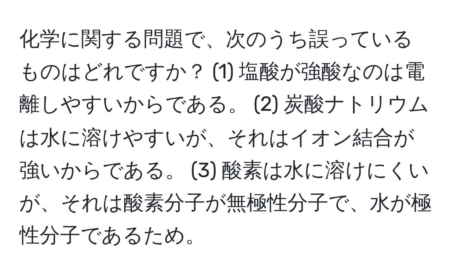 化学に関する問題で、次のうち誤っているものはどれですか？ (1) 塩酸が強酸なのは電離しやすいからである。 (2) 炭酸ナトリウムは水に溶けやすいが、それはイオン結合が強いからである。 (3) 酸素は水に溶けにくいが、それは酸素分子が無極性分子で、水が極性分子であるため。