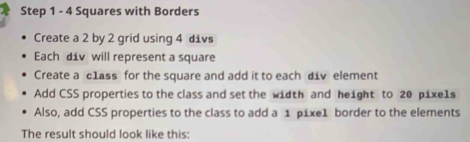 Step 1 - 4 Squares with Borders 
Create a 2 by 2 grid using 4 divs 
Each div will represent a square 
Create a c1ass for the square and add it to each div element 
Add CSS properties to the class and set the width and height to 20 pixels 
Also, add CSS properties to the class to add a 1 pixe1 border to the elements 
The result should look like this: