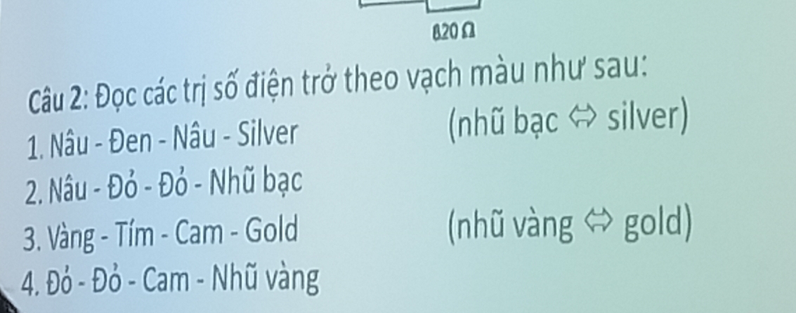 820Ω 
Câu 2: Đọc các trị số điện trở theo vạch màu như sau: 
1. Nâu - Đen - Nâu - Silver (nhũ bạc ⇔ silver) 
2. Nâu - Đỏ - Đỏ - Nhũ bạc 
3. Vàng - Tím - Cam - Gold (nhũ vàng gold) 
4. Đỏ - Đỏ - Cam - Nhũ vàng