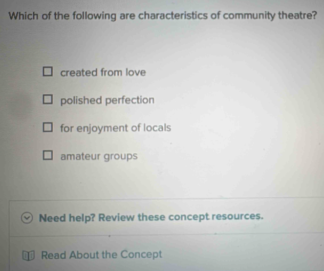 Which of the following are characteristics of community theatre?
created from love
polished perfection
for enjoyment of locals
amateur groups
Need help? Review these concept resources.
Read About the Concept