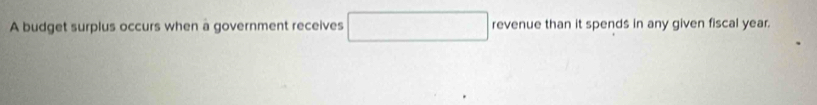 A budget surplus occurs when a government receives □ revenue than it spends in any given fiscal year.