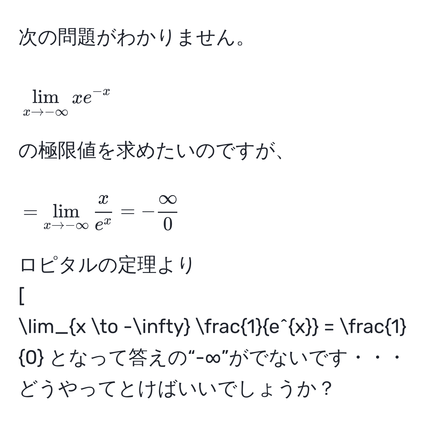 次の問題がわかりません。  
[
lim_x to -∈fty x e^(-x)
]  
の極限値を求めたいのですが、  
[
= lim_x to -∈fty  x/e^x  = - ∈fty/0 
]  
ロピタルの定理より  
[
lim_x to -∈fty  1/e^x  =  1/0  となって答えの“-∞”がでないです・・・  
どうやってとけばいいでしょうか？