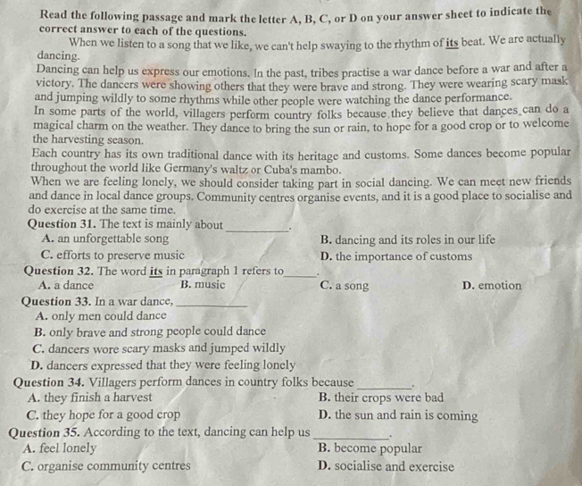 Read the following passage and mark the letter A, B, C, or D on your answer sheet to indicate the
correct answer to each of the questions.
When we listen to a song that we like, we can't help swaying to the rhythm of its beat. We are actually
dancing.
Dancing can help us express our emotions. In the past, tribes practise a war dance before a war and after a
victory. The dancers were showing others that they were brave and strong. They were wearing scary mask
and jumping wildly to some rhythms while other people were watching the dance performance.
In some parts of the world, villagers perform country folks because they believe that dances can do a
magical charm on the weather. They dance to bring the sun or rain, to hope for a good crop or to welcome
the harvesting season.
Each country has its own traditional dance with its heritage and customs. Some dances become popular
throughout the world like Germany's waltz or Cuba's mambo.
When we are feeling lonely, we should consider taking part in social dancing. We can meet new friends
and dance in local dance groups. Community centres organise events, and it is a good place to socialise and
do exercise at the same time
Question 31. The text is mainly about _.
A. an unforgettable song B. dancing and its roles in our life
C. efforts to preserve music D. the importance of customs
Question 32. The word its in paragraph 1 refers to_ .
A. a dance B. music C. a song D. emotion
Question 33. In a war dance,_
A. only men could dance
B. only brave and strong people could dance
C. dancers wore scary masks and jumped wildly
D. dancers expressed that they were feeling lonely
_
Question 34. Villagers perform dances in country folks because .
A. they finish a harvest B. their crops were bad
C. they hope for a good crop D. the sun and rain is coming
Question 35. According to the text, dancing can help us _.
A. feel lonely B. become popular
C. organise community centres D. socialise and exercise