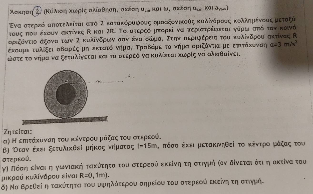 Ασκηση Ζ) (Κύλιση κωρίς ολίσθηση, σχέση υεη και ω, σχέση a_cm και a y(4)
Ενα στεροεό αποτελείται από 2 κατακόρυφους ομοαξονικούς κυλίνδρους κολλημένους μεταξύ
τους που έχουν ακτίνες Κ και 2R. Το στερεό μπορεί να περιστρέφεται γύρω από τον κοινό
οριζόντιο άξονα των 2 κυλίνδρων σαν ένα σώμαΚ Στην περιφέρεια του κυλίνδρου ακτίνας Κ
έχουμεοτυοαλίξεια αβααρρέςρμη εκτατό νήμαΚ Τραβάμε το νήμα οριζόντια με επιτάκυνση a=3m/s^2
ώστε το νήμα να ξετυλίγεται και το στερεό να κυλίεται κωρίς να ολισθαίνει.
Σητείται:
α) Η επιτάχυνση του κέντρου μάζας του στερεού.
Β) Οταναοέκει ξετυλικθεί μήκος νήματος l=15m , πόσο έχει μετακινηθεί το κέντρο μάζας του
στερεού.
γη Πόσηαείναιαη γωνιακή τακύτητα του στερεούίαδεκείνη τη στιγμή καν δίνεται δότι η ακτίνα του
μικρού κυλίνδρου είναι R=0,1m).
δ) Να Βρεθεί η τακύτητα του υψηλότερου σημείου του στερεού εκείνη τη στιγμή.