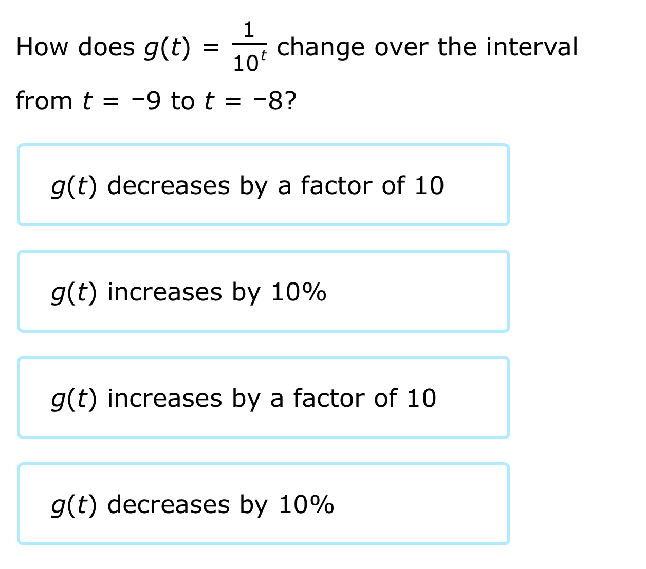 How does g(t)= 1/10^t  change over the interval
from t=-9 to t=-8 ?
g(t) decreases by a factor of 10
g(t) increases by 10%
g(t) increases by a factor of 10
g(t) decreases by 10%