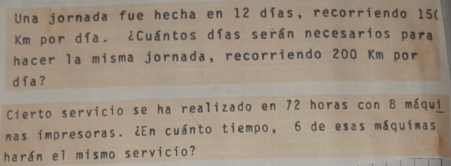 Una jornada fue hecha en 12 días, recorriendo 15(
Km por día. ¿Cuántos días serán necesarios para 
hacer la misma jornada, recorriendo 200 Km por 
d í a ? 
Cierto servicio se ha realizado en 72 horas con 8 máqui 
nas impresoras. ¿En cuánto tiempo, 6 de esas máquimas 
harán el mismo servicio?