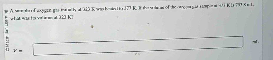 A sample of oxygen gas initially at 323 K was heated to 377 K. If the volume of the oxygen gas sample at 377 K is 753.8 mL, 
what was its volume at 323 K?
V=□
□ mL