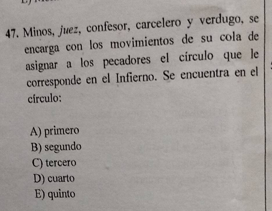 Minos, juez, confesor, carcelero y verdugo, se
encarga con los movimientos de su cola de
asignar a los pecadores el círculo que le
corresponde en el Infierno. Se encuentra en el
círculo:
A) primero
B) segundo
C) tercero
D) cuarto
E) quinto