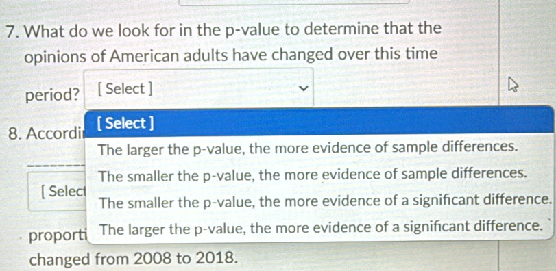 What do we look for in the p -value to determine that the
opinions of American adults have changed over this time
period? [ Select ]
8. Accordi [ Select ]
The larger the p -value, the more evidence of sample differences.
_
The smaller the p -value, the more evidence of sample differences.
[ Select
The smaller the p -value, the more evidence of a signifcant difference.
proporti The larger the p -value, the more evidence of a signifcant difference.
changed from 2008 to 2018.