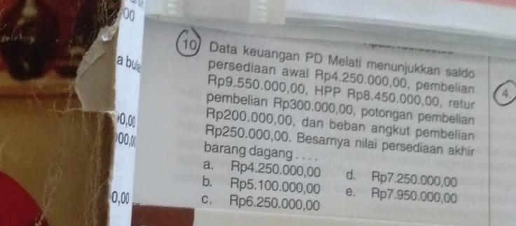 42
00
10Data keuangan PD Melati menunjukkan saldo
a but persediaan awal Rp4.250.000,00, pembelian 4
Rp9.550.000,00, HPP Rp8.450.000,00, retur
pembelian Rp300.000,00, potongan pembelian
10,00 Rp200.000,00, dan beban angkut pembelian
00,0
Rp250.000,00. Besarnya nilai persediaan akhir
barang dagang . . . .
a. Rp4.250.000,00 d. Rp7.250.000,00
b. Rp5.100.000,00 e. Rp7.950.000,00
0,00 c. Rp6.250.000,00