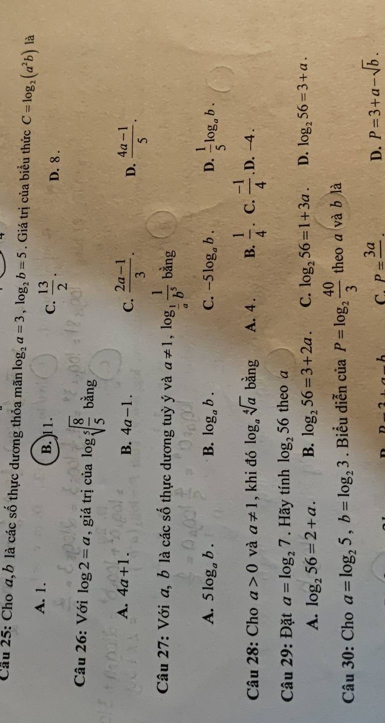 Cho a, b là các số thực dương thỏa mãn log _2a=3, log _2b=5. Giá trị của biểu thức C=log _2(a^2b) là
C.  13/2 .
A. 1. B. 11. D. 8.
Câu 26: Với log 2=a , giá trị của log sqrt[5](frac 8)5 bằng
A. 4a+1.
B. 4a-1. C.  (2a-1)/3 .  (4a-1)/5 . 
D.
Câu 27: Với a, b là các số thực dương tuỳ ý và a!= 1, log _ 1/a  1/b^5  bằng
A. 5log _ab. B. log _ab. C. -5log _ab. D.  1/5 log _ab. 
Câu 28: Cho a>0 và a!= 1 , khi đó log _asqrt[4](a) bằng A. 4 . B.  1/4 . C.  (-1)/4 . D. -4.
Câu 29: Đặt a=log _27. Hãy tính log _256 theo a
A. log _256=2+a. B. log _256=3+2a. C. log _256=1+3a. D. log _256=3+a. 
Câu 30: Cho a=log _25, b=log _23. Biểu diễn của P=log _2 40/3  theo a và b là
C. P=frac 3a. D. P=3+a-sqrt(b).