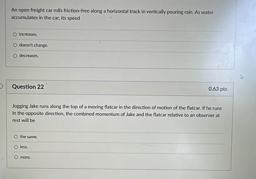 An open freight car rolls friction-free along a horizontal track in vertically pouring rain. As water
accumulates in the car, its speed
increases.
doesn't change.
decreases.
Question 22 0.63 pts
Jogging Jake runs along the top of a moving flatcar in the direction of motion of the flatcar. If he runs
in the opposite direction, the combined momentum of Jake and the flatcar relative to an observer at
rest will be
the same.
less.
more.