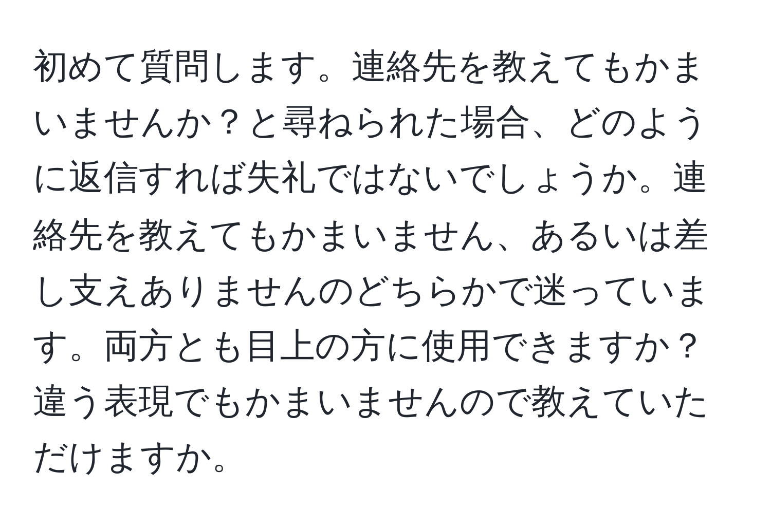 初めて質問します。連絡先を教えてもかまいませんか？と尋ねられた場合、どのように返信すれば失礼ではないでしょうか。連絡先を教えてもかまいません、あるいは差し支えありませんのどちらかで迷っています。両方とも目上の方に使用できますか？違う表現でもかまいませんので教えていただけますか。