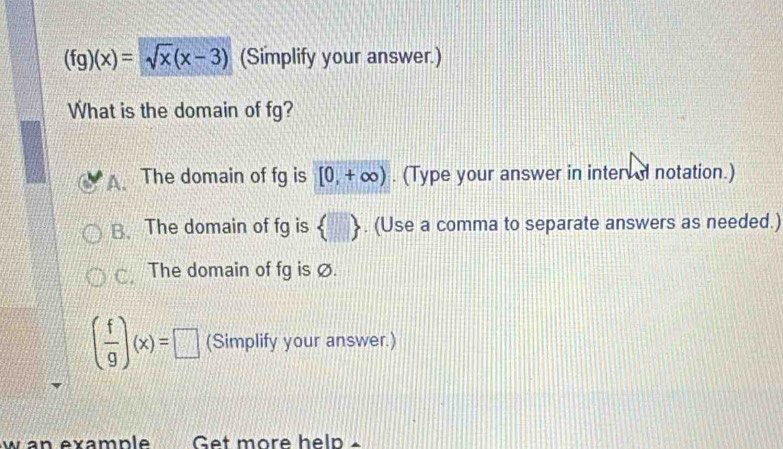 (fg)(x)=sqrt(x)(x-3) (Simplify your answer.)
What is the domain of fg?
A. The domain of fg is [0,+∈fty ). (Type your answer in inter d notation.)
B. The domain of fg is  . (Use a comma to separate answers as needed.)
C The domain of fg is Ø.
( f/g )(x)=□ (Simplify your answer.)
w an example Get more help