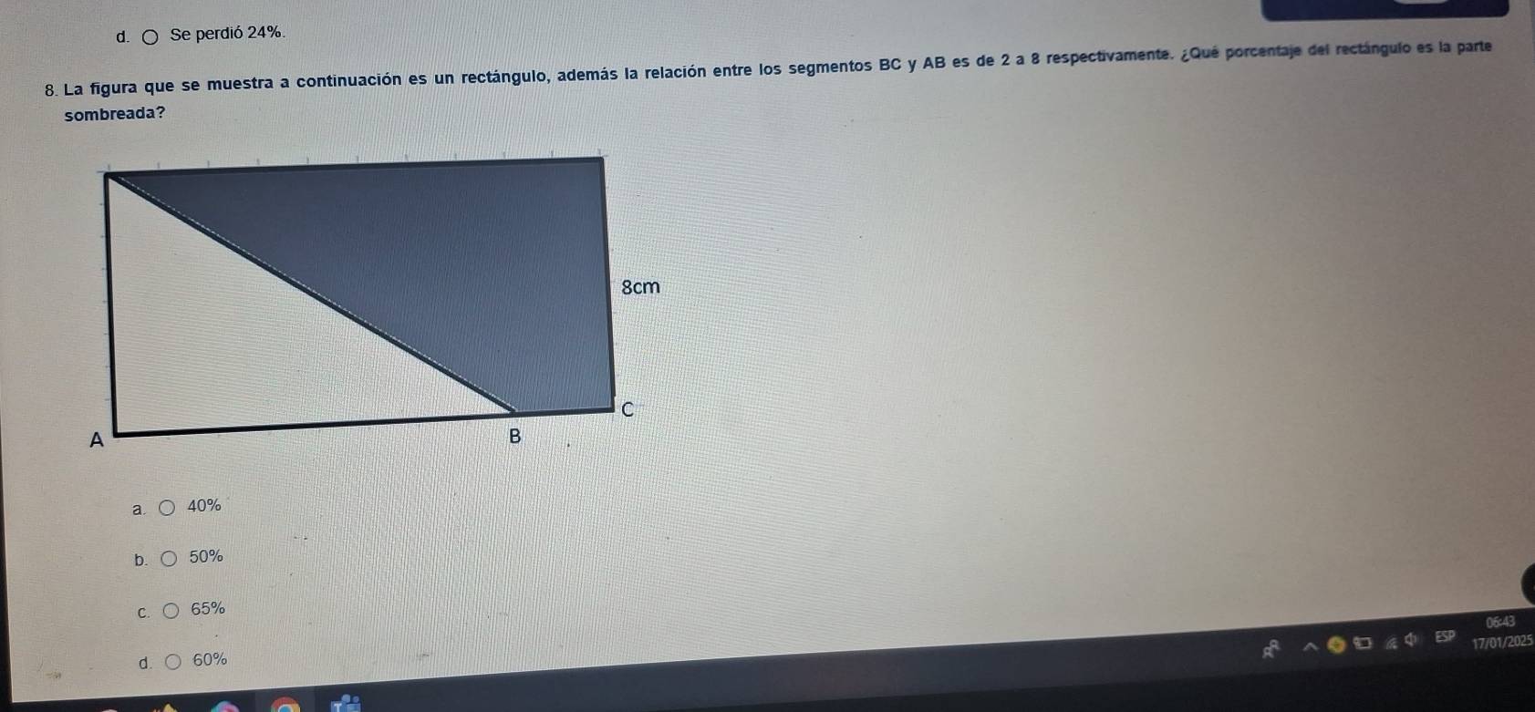 d. ○ Se perdió 24%
8. La figura que se muestra a continuación es un rectángulo, además la relación entre los segmentos BC y AB es de 2 a 8 respectivamente. ¿Qué porcentaje del rectángulo es la parte
sombreada?
a 40%
b. 50%
C 65%
/2025
d 60%