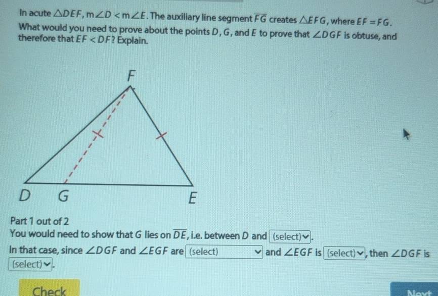 In acute △ DEF, m∠ D . The auxiliary line segment overline FG creates △ EFG , where EF=FG. 
What would you need to prove about the points D , G, and E to prove that ∠ DGF is obtuse, and 
therefore that EF ? Explain. 
Part 1 out of 2 
You would need to show that G lies on overline DE , i.e. between D and (select) . 
In that case, since ∠ DGF and ∠ EGF are (select) and ∠ EGF is (select) then ∠ DGF is 
(select) 
Check Nevt