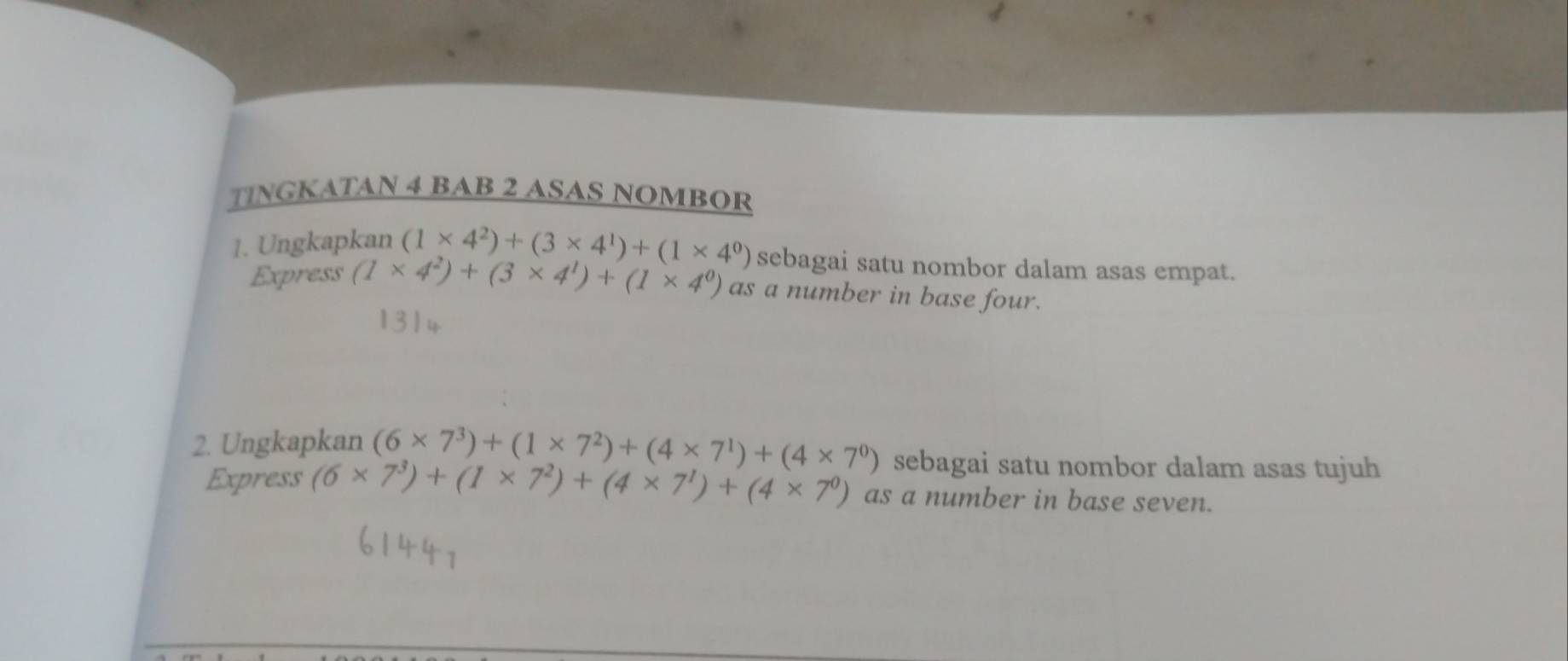 TINGKATAN 4 BAB 2 ASAS NOMBOR 
1. Ungkapkan (1* 4^2)+(3* 4^1)+(1* 4^0) sebagai satu nombor dalam asas empat. 
Express (1* 4^2)+(3* 4^1)+(1* 4^0) as a number in base four. 
2. Ungkapkan (6* 7^3)+(1* 7^2)+(4* 7^1)+(4* 7^0) sebagai satu nombor dalam asas tujuh 
Express (6* 7^3)+(1* 7^2)+(4* 7^1)+(4* 7^0) as a number in base seven.