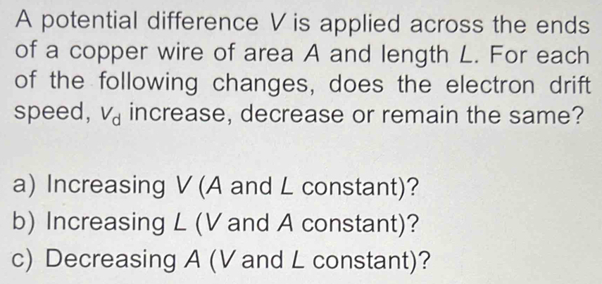 A potential difference V is applied across the ends 
of a copper wire of area A and length L. For each 
of the following changes, does the electron drift 
speed, V_d increase, decrease or remain the same? 
a) Increasing V (A and L constant)? 
b) Increasing L (V and A constant)? 
c) Decreasing A (V and L constant)?