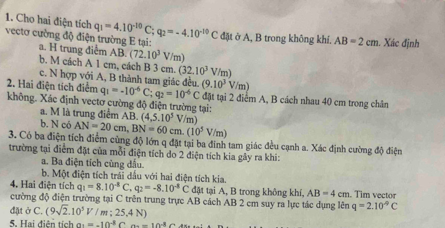 Cho hai điện tích q_1=4.10^(-10)C;q_2=-4.10^(-10)C đặt ở A, B trong không khí. AB=2cm. Xác định
vectơ cường độ điện trường E tại:
a. H trung điểm AB. (72.10^3V/m)
b. M cách A 1 cm, cách B 3 cm. (32.10^3V/m)
c. N hợp với A, B thành tam giác đều.
2. Hai điện tích điểm q_1=-10^(-6)C;q_2=10^(-6)C (9.10^3V/m) đặt tại 2 điểm A, B cách nhau 40 cm trong chân
không. Xác định vectơ cường độ điện trường tại:
a. M là trung điểm AB. (4,5.10^5V/m)
b. N có AN=20cm,BN=60cm.(10^5V/m)
3. Có ba điện tích điểm cùng độ lớn q đặt tại ba đỉnh tam giác đều cạnh a. Xác định cường độ điện
trường tại điểm đặt của mỗi điện tích do 2 điện tích kia gây ra khi:
a. Ba điện tích cùng dấu.
b. Một điện tích trái dấu với hai điện tích kia.
4. Hai điện tích q_1=8.10^(-8)C,q_2=-8.10^(-8)C đặt tại A, B trong không khí, AB=4cm. Tim vector
cường độ điện trường tại C trên trung trực AB cách AB 2 cm suy ra lực tác dụng lên q=2.10^(-9)C
đặt ở C. (9sqrt(2).10^5V/m;25,4N)
5. Hai điện tích a_1=-10^(-8)Ca_2=10^(-8)C