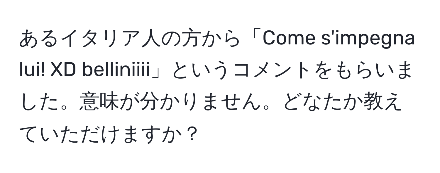 あるイタリア人の方から「Come s'impegna lui! XD belliniiii」というコメントをもらいました。意味が分かりません。どなたか教えていただけますか？