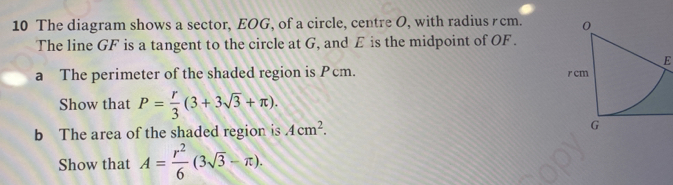 The diagram shows a sector, EOG, of a circle, centre O, with radius rcm. 
The line GF is a tangent to the circle at G, and E is the midpoint of OF . 
E 
a The perimeter of the shaded region is Pcm. 
Show that P= r/3 (3+3sqrt(3)+π ). 
b The area of the shaded region is Acm^2. 
Show that A= r^2/6 (3sqrt(3)-π ).