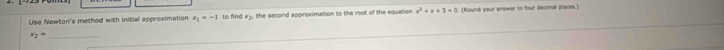 Use Newton's method with initial approximation x_1=-1 to find x3, the second approximation to the root of the equation x^3+x+3=0. (Round your answer to four decimal places.)
x_2= _