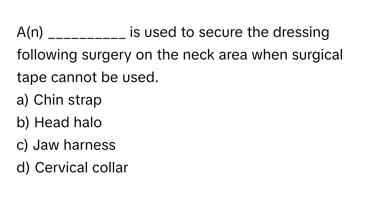 A(n) __________ is used to secure the dressing following surgery on the neck area when surgical tape cannot be used.

a) Chin strap 
b) Head halo 
c) Jaw harness 
d) Cervical collar