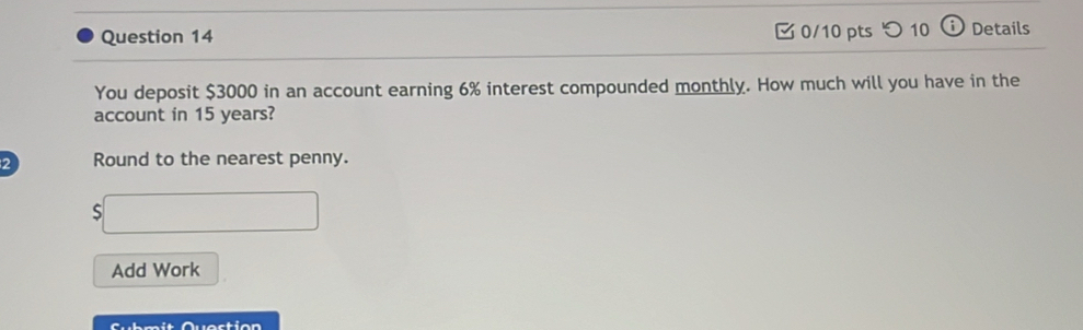 つ 10 ω Details 
You deposit $3000 in an account earning 6% interest compounded monthly. How much will you have in the 
account in 15 years? 
2 Round to the nearest penny. 
S □ 
Add Work 
Submit Question