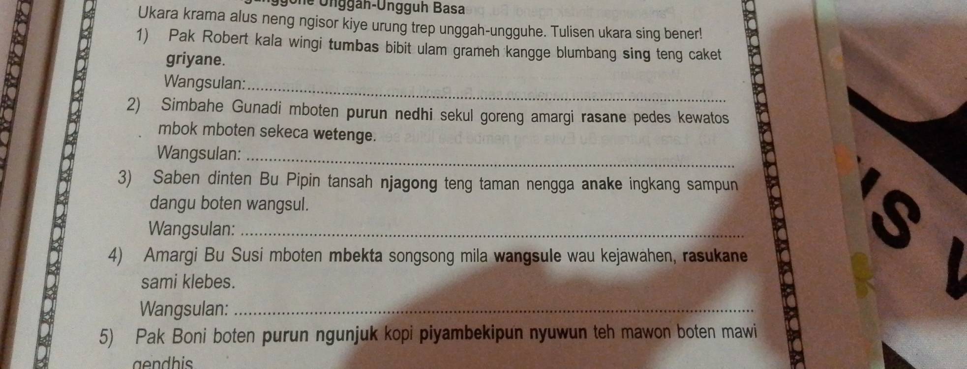 Ügone Unggah-Ungguh Basa 
Ukara krama alus neng ngisor kiye urung trep unggah-ungguhe. Tulisen ukara sing bener! 
1) Pak Robert kala wingi tumbas bibit ulam grameh kangge blumbang sing teng caket 
griyane. 
Wangsulan:_ 
2) Simbahe Gunadi mboten purun nedhi sekul goreng amargi rasane pedes kewatos 
mbok mboten sekeca wetenge. 
Wangsulan:_ 
3) Saben dinten Bu Pipin tansah njagong teng taman nengga anake ingkang sampun 
dangu boten wangsul. 
Wangsulan:_ 
4) Amargi Bu Susi mboten mbekta songsong mila wangsule wau kejawahen, rasukane 
sami klebes. 
Wangsulan:_ 
5) Pak Boni boten purun ngunjuk kopi piyambekipun nyuwun teh mawon boten mawi 
gendhis