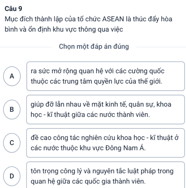 Mục đích thành lập của tổ chức ASEAN là thúc đẩy hòa
bình và ổn định khu vực thông qua việc
Chọn một đáp án đúng
ra sức mở rộng quan hệ với các cường quốc
A
thuộc các trung tâm quyền lực của thế giới.
B giúp đỡ lẫn nhau về mặt kinh tế, quân sự, khoa
học - kĩ thuật giữa các nước thành viên.
đề cao công tác nghiên cứu khoa học - kĩ thuật ở
C
các nước thuộc khu vực Đông Nam Á.
D tôn trọng công lý và nguyên tắc luật pháp trong
quan hệ giữa các quốc gia thành viên.