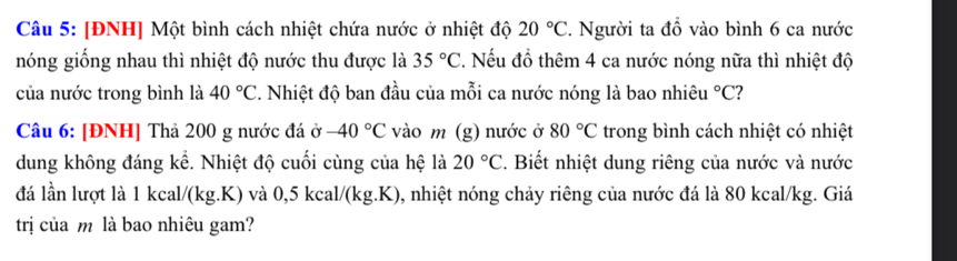 [ĐNH] Một bình cách nhiệt chứa nước ở nhiệt độ 20°C. Người ta đồ vào bình 6 ca nước 
nóng giống nhau thì nhiệt độ nước thu được là 35°C. Nếu đồ thêm 4 ca nước nóng nữa thì nhiệt độ 
của nước trong bình là 40°C 2. Nhiệt độ ban đầu của mỗi ca nước nóng là bao nhiêu°C ? 
Câu 6: [ĐNH] Thả 200 g nước đá ở -40°C vào m (g) nước ở 80°C trong bình cách nhiệt có nhiệt 
dung không đáng kể. Nhiệt độ cuối cùng của hệ là . Biết nhiệt dung riêng của nước và nước 20°C
đá lần lượt là 1 kcal/(kg.K) và 0,5 kcal/(kg.K), nhiệt nóng chảy riêng của nước đá là 80 kcal/kg. Giá 
trị của m là bao nhiêu gam?