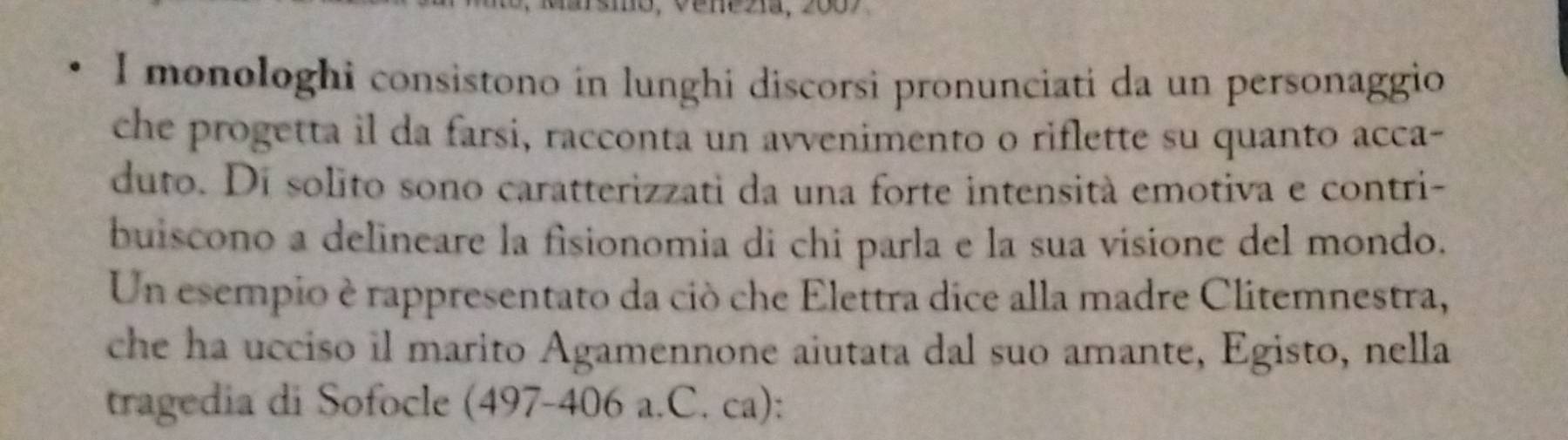 monologhi consistono in lunghi discorsi pronunciati da un personaggio 
che progetta il da farsi, racconta un avvenimento o riflette su quanto acca- 
duto. Di solito sono caratterizzati da una forte intensità emotiva e contri- 
buiscono a delineare la fisionomia di chi parla e la sua visione del mondo. 
Un esempio è rappresentato da ciò che Elettra dice alla madre Clitemnestra, 
che ha ucciso il marito Agamennone aiutata dal suo amante, Egisto, nella 
tragedia di Sofocle (497-406 a.C. ca):