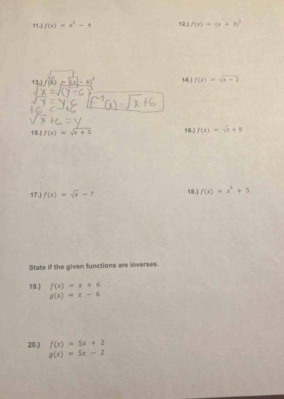 11.) f(x)=x^2-4 12.) f(x)=(x+3)^2
13.) (x = (x- 6) 14.) f(x)=sqrt(x-2)
15.) f(x)=sqrt(x+5) 16.) f(x)=sqrt(x)+8
17.) f(x)=sqrt(x)-7 18.) f(x)=x^2+5
State if the given functions are inverses. 
19.) f(x)=x+6
g(x)=x-6
20.) f(x)=5x+2
g(x)=5x-2