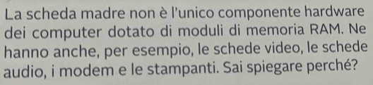 La scheda madre non è l'unico componente hardware 
dei computer dotato di moduli di memoria RAM. Ne 
hanno anche, per esempio, le schede video, le schede 
audio, i modem e le stampanti. Sai spiegare perché?