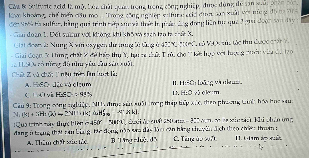 Sulfuric acid là một hóa chất quan trọng trong công nghiệp, được dùng để sản suất phân bón,
khai khoáng, chế biến đầu mỏ ...Trong công nghiệp sulfuric acid được sản xuất với nông độ từ 70%
đến 98% từ sulfur, bằng quá trình tiếp xúc và thiết bị phản ứng dòng liên tục qua 3 giai đoạn sau đây :
- Giai đoạn 1: Đốt sulfur với không khí khô và sạch tạo ta chất X.
Giai đoạn 2: Nung X với oxygen dư trong lò tầng ở 450°C-500°C , có V_2O_5 xúc tác thu được chất Y.
Giai đoạn 3: Dùng chất Z để hấp thụ Y, tạo ra chất T rồi cho T kết hợp với lượng nước vừa đủ tạo
ra H₂SO₄ có nồng độ như yêu cầu sản xuất.
Chất Z và chất T nêu trên lần lượt là:
A. H₂SO₄ đặc và oleum. B. H₂SO₄ loãng và oleum.
C. H₂O và H_2SO_4>98% . D. H₂O và oleum.
Câu 9: Trong công nghiệp, NH₃ được sản xuất trong tháp tiếp xúc, theo phương trình hóa học sau:
N_2(k)+3H_2(k)=2NH_3 (k) △ _rH_(298)^0=-91,8kJ.
Quá trình này thực hiện ở 450°-500°C (, dưới áp suất 250 atm - 300 atm, có Fe xúc tác). Khi phản ứng
đang ở trạng thái cân bằng, tác động nào sau đây làm cân bằng chuyển dịch theo chiều thuận :
A. Thêm chất xúc tác. B. Tăng nhiệt độ. C. Tăng áp suất. D. Giảm áp suất.