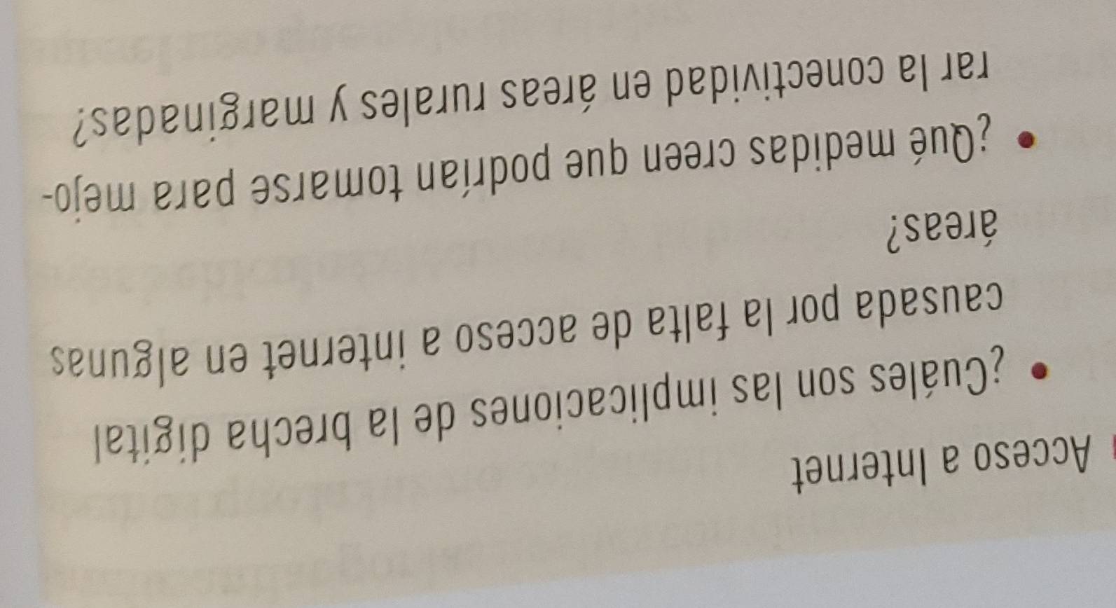 Acceso a Internet 
¿Cuáles son las implicaciones de la brecha digital 
causada por la falta de acceso a internet en algunas 
áreas? 
¿Qué medidas creen que podrían tomarse para mejo- 
rar la conectividad en áreas rurales y marginadas?