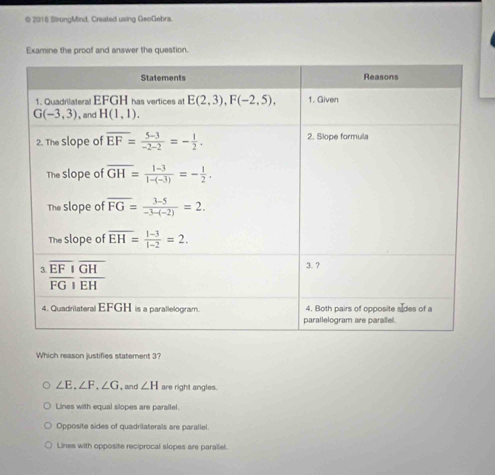 2016 StrongMind. Created using GeoGebra.
Examine the proof and answer the question.
Which reason justifies statement 3?
∠ E,∠ F,∠ G , and ∠ H are right angles.
Lines with equal slopes are parallel.
Opposite sides of quadrilaterals are parallel.
Lines with opposite reciprocal slopes are parallel.