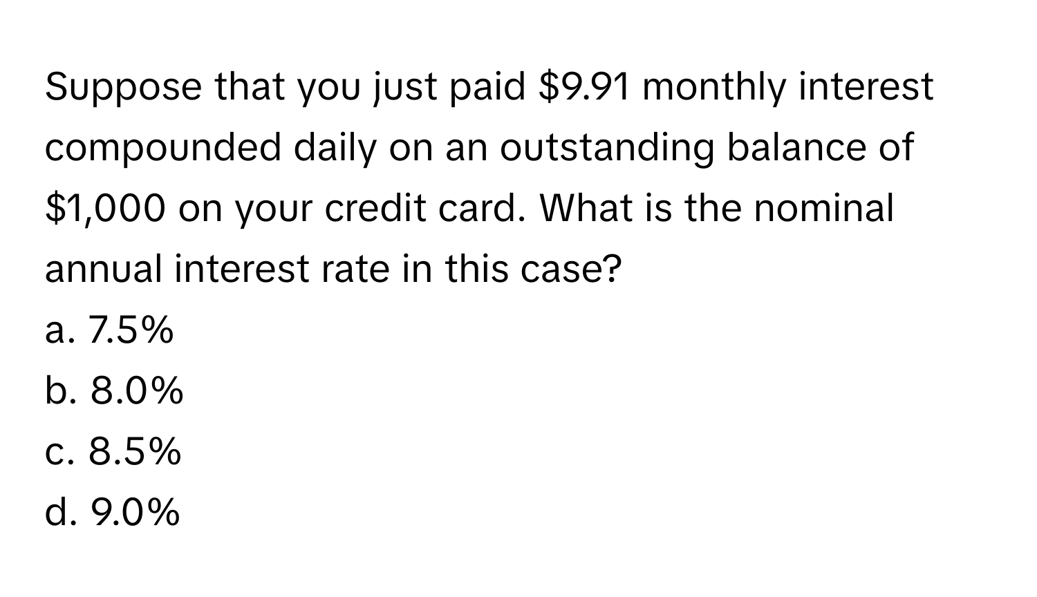 Suppose that you just paid $9.91 monthly interest compounded daily on an outstanding balance of $1,000 on your credit card. What is the nominal annual interest rate in this case?

a. 7.5% 
b. 8.0% 
c. 8.5% 
d. 9.0%