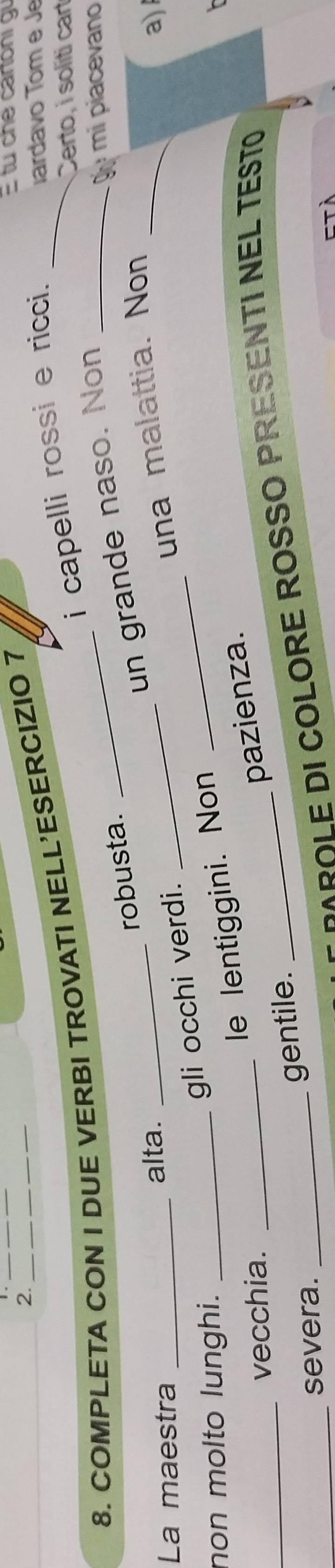 1._ 
2. 
i capelli rossi e ricci._ 
8. COMPLETA CON I DUE VERBI TROVATI NELL'ESERCIZIO 7 
tu che cartoni gi 
ardavo Tom e Je 
Certo, i soliti cart 
un grande naso. Non_ 
g mi piacevano 
robusta. 
La maestra _alta. 
_ 
_una malattia. Non_ 
a) 
non molto lunghi._ 
gli occhi verdi._ 
le lentiggini. Non 
_ 
vecchia._ 
_severa. 
_ 
gentile. _pazienza. 
MROLE DI COLORE ROSSO PRESENTI NEL TESTO