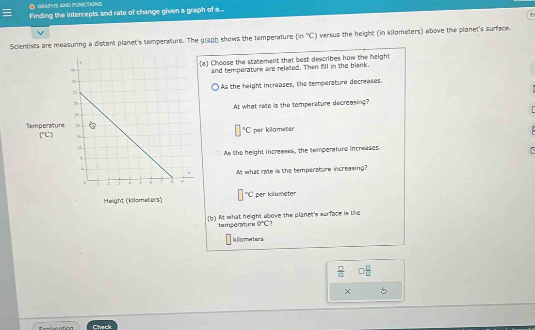 GRAPHS AND FUNCTIONS
Finding the intercepts and rate of change given a graph of a...
;
Scientists are measuring a distant planet's temperature. The graph shows the temperature (in°C) versus the height (in kilometers) above the planet's surface.
(a) Choose the statement that best describes how the height
and temperature are related. Then fill in the blank.
As the height increases, the temperature decreases.
At what rate is the temperature decreasing?
Tem
□°C per kilometer
As the height increases, the temperature increases.
At what rate is the temperature increasing?
]^circ C
Height (kilometers) per kilometer
(b) At what height above the planet's surface is the
temperature 0°C ?
kilometers
 □ /□   □  □ /□  
× 5
Explanation Check