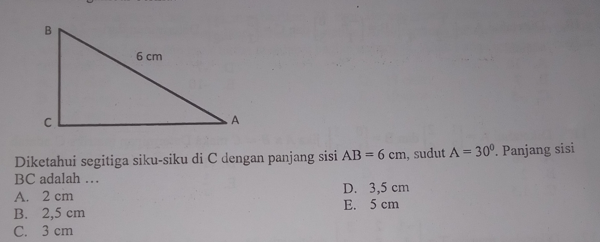 Diketahui segitiga siku-siku di C dengan panjang sisi AB=6cm , sudut A=30^0. Panjang sisi
BC adalah …
D. 3,5 cm
A. 2 cm
E. 5 cm
B. 2,5 cm
C. 3 cm